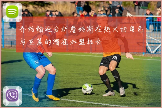 乔约翰逊分析詹姆斯在热火的角色与克莱的潜在加盟机会