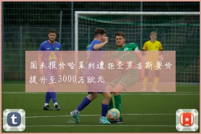 国米报价哈莱利遭拒圣罗吉斯要价提升至3000万欧元