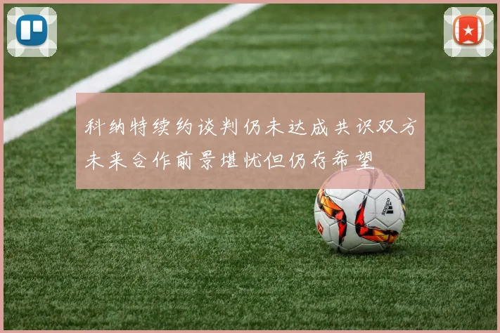 科纳特续约谈判仍未达成共识双方未来合作前景堪忧但仍存希望