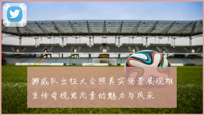 挪威队出征大合照真实场景展现维京传奇视觉元素的魅力与风采