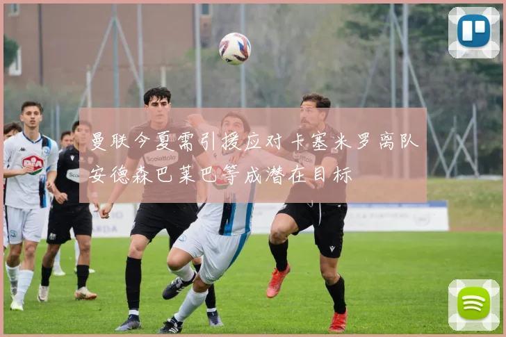 曼联今夏需引援应对卡塞米罗离队安德森巴莱巴等成潜在目标