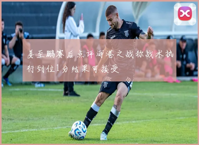 姜至鹏赛后点评海港之战称战术执行到位1分结果可接受