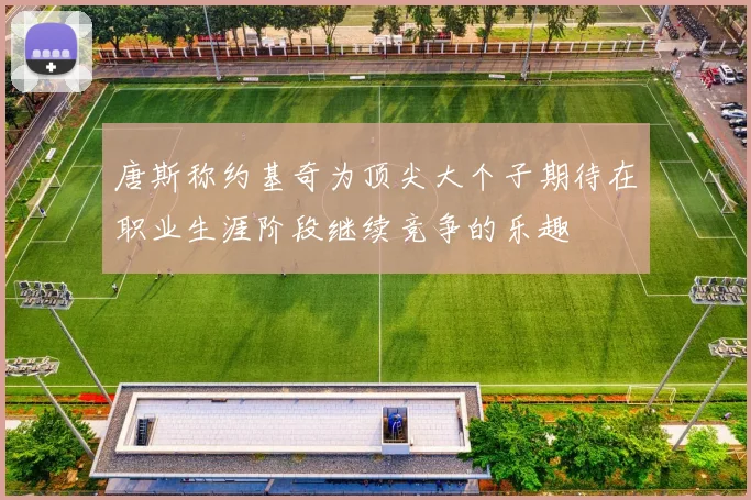 唐斯称约基奇为顶尖大个子期待在职业生涯阶段继续竞争的乐趣