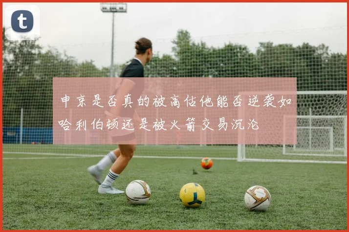 申京是否真的被高估他能否逆袭如哈利伯顿还是被火箭交易沉沦