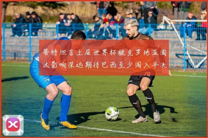 蒂特坦言上届世界杯被克罗地亚淘汰影响深远期待巴西至少闯入半决赛