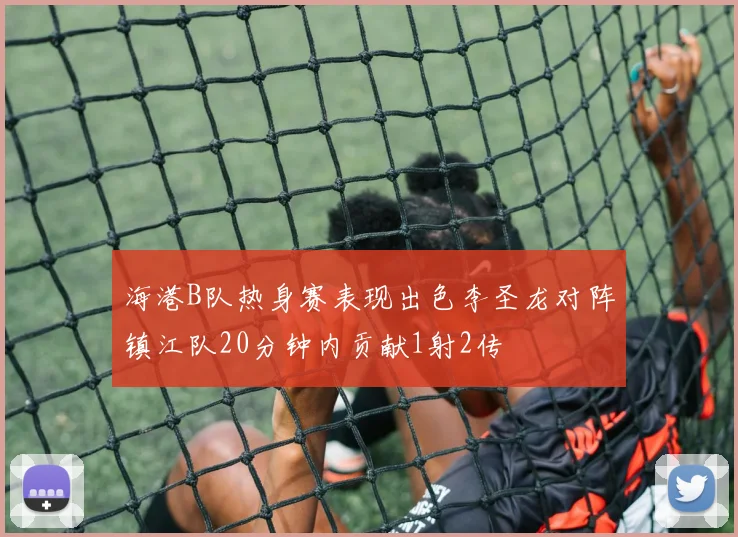 海港B队热身赛表现出色李圣龙对阵镇江队20分钟内贡献1射2传