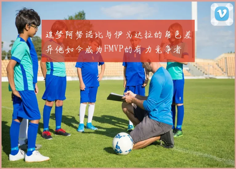 追梦阿努诺比与伊戈达拉的角色差异他如今成为FMVP的有力竞争者