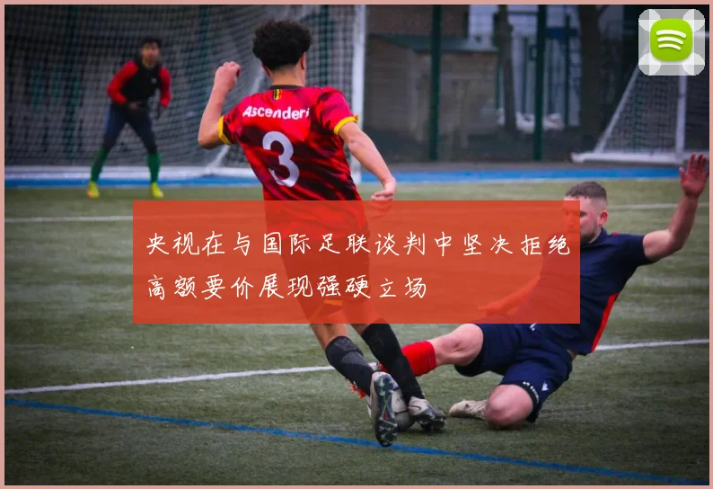 央视在与国际足联谈判中坚决拒绝高额要价展现强硬立场